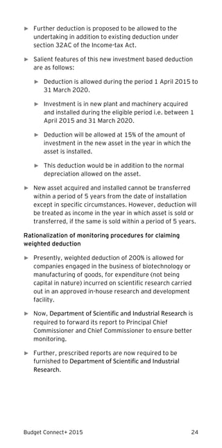 Budget Connect+ 2015 24
► Further deduction is proposed to be allowed to the
undertaking in addition to existing deduction under
section 32AC of the Income-tax Act.
► Salient features of this new investment based deduction
are as follows:
► Deduction is allowed during the period 1 April 2015 to
31 March 2020.
► Investment is in new plant and machinery acquired
and installed during the eligible period i.e. between 1
April 2015 and 31 March 2020.
► Deduction will be allowed at 15% of the amount of
investment in the new asset in the year in which the
asset is installed.
► This deduction would be in addition to the normal
depreciation allowed on the asset.
► New asset acquired and installed cannot be transferred
within a period of 5 years from the date of installation
except in specific circumstances. However, deduction will
be treated as income in the year in which asset is sold or
transferred, if the same is sold within a period of 5 years.
Rationalization of monitoring procedures for claiming
weighted deduction
► Presently, weighted deduction of 200% is allowed for
companies engaged in the business of biotechnology or
manufacturing of goods, for expenditure (not being
capital in nature) incurred on scientific research carried
out in an approved in-house research and development
facility.
► Now, Department of Scientific and Industrial Research is
required to forward its report to Principal Chief
Commissioner and Chief Commissioner to ensure better
monitoring.
► Further, prescribed reports are now required to be
furnished to Department of Scientific and Industrial
Research.
 