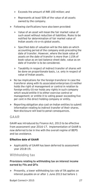 Budget Connect+ 2015 27
► Exceeds the amount of INR 100 million; and
► Represents at least 50% of the value of all assets
owned by the company.
► Following clarifications have also been provided:
► Value of an asset will mean the fair market value of
such asset without reduction of liabilities. Rules to be
notified for determination of fair market value of
Indian assets vis-a-vis global assets.
► Specified date of valuation will be the date on which
accounting period of the company ends preceding the
date of transfer. However, where the book value of
assets on the date of transfer is more than 115% of
book value as on last balance sheet date, value as on
date of transfer is to be considered.
► Taxability in respect of indirect transfer of shares will
be done on proportionate basis, i.e. only in respect of
value of Indian assets.
► No tax implications for the foreign transferor in case the
transferor along with its associated enterprises (i) neither
holds the right of management or control in relation to
foreign entity (ii) nor holds any rights in such company
which would entitle it to either exercise control or
management; or entitle it to voting power exceeding five
per cent in the direct holding company or entity.
► Reporting obligation also cast on Indian entities to submit
information relating to indirect transfer of their shares.
Non-disclosure will lead to penal consequences.
GAAR
GAAR was introduced by Finance Act, 2013 to be effective
from assessment year 2016-17. Implementation of GAAR is
now deferred to be in line with the overall regime of BEPS
and tax avoidance.
Effective date of GAAR
► Applicability of GAAR has been deferred to assessment
year 2018-19.
Withholding tax
Provisions relating to withholding tax on interest income
earned by FIIs and QFIs
► Presently, a lower withholding tax rate of 5% applies on
interest payable on or after 1 June 2013 but before 1
 