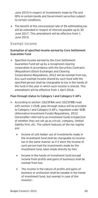 Budget Connect+ 2015 28
June 2015 in respect of investments made by FIIs and
QFIs in certain bonds and Government securities subject
to certain conditions.
► The benefit of the concessional rate of 5% withholding tax
will be extended in respect of interest payable up to 30
June 2017. This amendment will be effective from 1
June 2015.
Exempt income
Exemption of specified income earned by Core Settlement
Guarantee Fund
► Specified income earned by the Core Settlement
Guarantee Fund set up by a recognized clearing
corporation in accordance with the Securities Contracts
(Regulation) (Stock Exchanges and Clearing
Corporations) Regulations, 2012 will be exempt from tax.
Any such exempt income shared by such fund with the
specified person shall be chargeable to tax in the hands of
the fund in the year in which such income is shared. This
amendment will be effective from 1 April 2016.
Pass through status to Category I and Category II AIFs
► According to section 10(23FBA) and 10(23FBB) read
with section 115UB, pass through status will be provided
to Category I and Category II AIFs, regulated under SEBI
(Alternative Investment Funds) Regulations, 2012
(hereinafter referred to as investment fund) irrespective
of whether they are set up as a trust, company, limited
liability firm, etc. The salient features of the tax regime
are:
► Income of unit holder out of investments made in
the investment fund shall be chargeable to income-
tax in the same manner as if it were the income of
such person had the investments made by the
investment fund, been made directly by him;
► Income in the hands of investment fund (except
income from profits and gains of business) shall be
exempt from tax;
► The income in the nature of profits and gains of
business or profession shall be taxable in the hands
of investment fund, but exempt in case of the
investor;
 