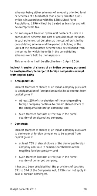 Budget Connect+ 2015 30
schemes being either schemes of an equity oriented fund
or schemes of a fund other than equity oriented fund)
which is in accordance with the SEBI Mutual Fund
Regulations, 1996 will not be treated as transfer and will
be exempt from tax.
► On subsequent transfer by the unit holders of units in a
consolidated scheme, the cost of acquisition of the units
in such scheme shall be taken as the cost of units in the
consolidating scheme and the period of holding of the
units of the consolidated scheme shall be reckoned from
the period for which the units in the consolidating
schemes were held by the taxpayers.
This amendment will be effective from 1 April 2016.
Indirect transfer of shares of an Indian company pursuant
to amalgamation/demerger of foreign companies exempt
from capital gains
► Amalgamation:
Indirect transfer of shares of an Indian company pursuant
to amalgamation of foreign companies to be exempt from
capital gains if:
► At least 25% of shareholders of the amalgamating
foreign company continue to remain shareholders of
the amalgamated foreign company; and
► Such transfer does not attract tax in the home
country of amalgamating company.
► Demerger:
Indirect transfer of shares of an Indian company pursuant
to demerger of foreign companies to be exempt from
capital gains if:
► at least 75% of shareholders of the demerged foreign
company continue to remain shareholders of the
resulting foreign company; and
► Such transfer does not attract tax in the home
country of demerged company.
It has also been provided that the provisions of sections
391 to 394 of the Companies Act, 1956 shall not apply in
case of foreign demergers.
 