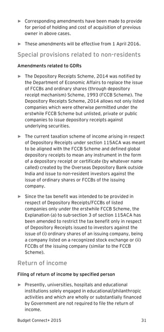 Budget Connect+ 2015 31
► Corresponding amendments have been made to provide
for period of holding and cost of acquisition of previous
owner in above cases.
► These amendments will be effective from 1 April 2016.
Special provisions related to non-residents
Amendments related to GDRs
► The Depository Receipts Scheme, 2014 was notified by
the Department of Economic Affairs to replace the issue
of FCCBs and ordinary shares (through depository
receipt mechanism) Scheme, 1993 (FCCB Scheme). The
Depository Receipts Scheme, 2014 allows not only listed
companies which were otherwise permitted under the
erstwhile FCCB Scheme but unlisted, private or public
companies to issue depository receipts against
underlying securities.
► The current taxation scheme of income arising in respect
of Depository Receipts under section 115ACA was meant
to be aligned with the FCCB Scheme and defined global
depository receipts to mean any instrument in the form
of a depository receipt or certificate (by whatever name
called) created by the Overseas Depository Bank outside
India and issue to non-resident investors against the
issue of ordinary shares or FCCBs of the issuing
company.
► Since the tax benefit was intended to be provided in
respect of Depository Receipts/FCCBs of listed
companies only under the erstwhile FCCB Scheme, the
Explanation (a) to sub-section 3 of section 115ACA has
been amended to restrict the tax benefit only in respect
of Depository Receipts issued to investors against the
issue of (i) ordinary shares of an issuing company, being
a company listed on a recognized stock exchange or (ii)
FCCBs of the issuing company (similar to the FCCB
Scheme).
Return of income
Filing of return of income by specified person
► Presently, universities, hospitals and educational
institutions solely engaged in educational/philanthropic
activities and which are wholly or substantially financed
by Government are not required to file the return of
income.
 