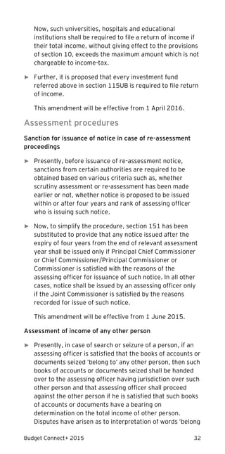 Budget Connect+ 2015 32
Now, such universities, hospitals and educational
institutions shall be required to file a return of income if
their total income, without giving effect to the provisions
of section 10, exceeds the maximum amount which is not
chargeable to income-tax.
► Further, it is proposed that every investment fund
referred above in section 115UB is required to file return
of income.
This amendment will be effective from 1 April 2016.
Assessment procedures
Sanction for issuance of notice in case of re-assessment
proceedings
► Presently, before issuance of re-assessment notice,
sanctions from certain authorities are required to be
obtained based on various criteria such as, whether
scrutiny assessment or re-assessment has been made
earlier or not, whether notice is proposed to be issued
within or after four years and rank of assessing officer
who is issuing such notice.
► Now, to simplify the procedure, section 151 has been
substituted to provide that any notice issued after the
expiry of four years from the end of relevant assessment
year shall be issued only if Principal Chief Commissioner
or Chief Commissioner/Principal Commissioner or
Commissioner is satisfied with the reasons of the
assessing officer for issuance of such notice. In all other
cases, notice shall be issued by an assessing officer only
if the Joint Commissioner is satisfied by the reasons
recorded for issue of such notice.
This amendment will be effective from 1 June 2015.
Assessment of income of any other person
► Presently, in case of search or seizure of a person, if an
assessing officer is satisfied that the books of accounts or
documents seized ’belong to’ any other person, then such
books of accounts or documents seized shall be handed
over to the assessing officer having jurisdiction over such
other person and that assessing officer shall proceed
against the other person if he is satisfied that such books
of accounts or documents have a bearing on
determination on the total income of other person.
Disputes have arisen as to interpretation of words ’belong
 