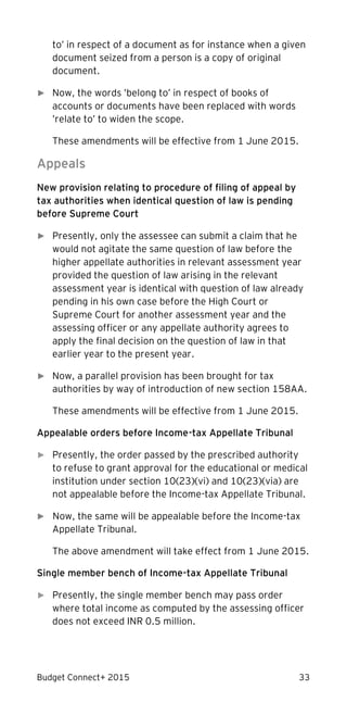 Budget Connect+ 2015 33
to’ in respect of a document as for instance when a given
document seized from a person is a copy of original
document.
► Now, the words ’belong to’ in respect of books of
accounts or documents have been replaced with words
’relate to’ to widen the scope.
These amendments will be effective from 1 June 2015.
Appeals
New provision relating to procedure of filing of appeal by
tax authorities when identical question of law is pending
before Supreme Court
► Presently, only the assessee can submit a claim that he
would not agitate the same question of law before the
higher appellate authorities in relevant assessment year
provided the question of law arising in the relevant
assessment year is identical with question of law already
pending in his own case before the High Court or
Supreme Court for another assessment year and the
assessing officer or any appellate authority agrees to
apply the final decision on the question of law in that
earlier year to the present year.
► Now, a parallel provision has been brought for tax
authorities by way of introduction of new section 158AA.
These amendments will be effective from 1 June 2015.
Appealable orders before Income-tax Appellate Tribunal
► Presently, the order passed by the prescribed authority
to refuse to grant approval for the educational or medical
institution under section 10(23)(vi) and 10(23)(via) are
not appealable before the Income-tax Appellate Tribunal.
► Now, the same will be appealable before the Income-tax
Appellate Tribunal.
The above amendment will take effect from 1 June 2015.
Single member bench of Income-tax Appellate Tribunal
► Presently, the single member bench may pass order
where total income as computed by the assessing officer
does not exceed INR 0.5 million.
 