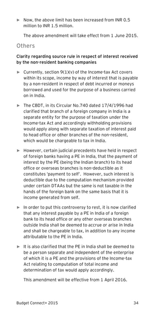 Budget Connect+ 2015 34
► Now, the above limit has been increased from INR 0.5
million to INR 1.5 million.
The above amendment will take effect from 1 June 2015.
Others
Clarity regarding source rule in respect of interest received
by the non-resident banking companies
► Currently, section 9(1)(v) of the Income-tax Act covers
within its scope, income by way of interest that is payable
by a non-resident in respect of debt incurred or moneys
borrowed and used for the purpose of a business carried
on in India.
► The CBDT, in its Circular No.740 dated 17/4/1996 had
clarified that branch of a foreign company in India is a
separate entity for the purpose of taxation under the
Income-tax Act and accordingly withholding provisions
would apply along with separate taxation of interest paid
to head office or other branches of the non-resident,
which would be chargeable to tax in India.
► However, certain judicial precedents have held in respect
of foreign banks having a PE in India, that the payment of
interest by the PE (being the Indian branch) to its head
office or overseas branches is non-deductible as it
constitutes ‘payment to self’. However, such interest is
deductible due to the computation mechanism provided
under certain DTAAs but the same is not taxable in the
hands of the foreign bank on the same basis that it is
income generated from self.
► In order to put this controversy to rest, it is now clarified
that any interest payable by a PE in India of a foreign
bank to its head office or any other overseas branches
outside India shall be deemed to accrue or arise in India
and shall be chargeable to tax, in addition to any income
attributable to the PE in India.
► It is also clarified that the PE in India shall be deemed to
be a person separate and independent of the enterprise
of which it is a PE and the provisions of the Income-tax
Act relating to computation of total income and
determination of tax would apply accordingly.
This amendment will be effective from 1 April 2016.
 