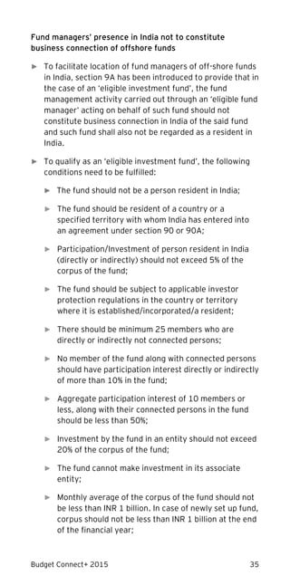 Budget Connect+ 2015 35
Fund managers’ presence in India not to constitute
business connection of offshore funds
► To facilitate location of fund managers of off-shore funds
in India, section 9A has been introduced to provide that in
the case of an ‘eligible investment fund’, the fund
management activity carried out through an ‘eligible fund
manager’ acting on behalf of such fund should not
constitute business connection in India of the said fund
and such fund shall also not be regarded as a resident in
India.
► To qualify as an ‘eligible investment fund’, the following
conditions need to be fulfilled:
► The fund should not be a person resident in India;
► The fund should be resident of a country or a
specified territory with whom India has entered into
an agreement under section 90 or 90A;
► Participation/Investment of person resident in India
(directly or indirectly) should not exceed 5% of the
corpus of the fund;
► The fund should be subject to applicable investor
protection regulations in the country or territory
where it is established/incorporated/a resident;
► There should be minimum 25 members who are
directly or indirectly not connected persons;
► No member of the fund along with connected persons
should have participation interest directly or indirectly
of more than 10% in the fund;
► Aggregate participation interest of 10 members or
less, along with their connected persons in the fund
should be less than 50%;
► Investment by the fund in an entity should not exceed
20% of the corpus of the fund;
► The fund cannot make investment in its associate
entity;
► Monthly average of the corpus of the fund should not
be less than INR 1 billion. In case of newly set up fund,
corpus should not be less than INR 1 billion at the end
of the financial year;
 