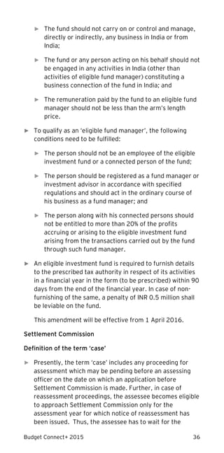 Budget Connect+ 2015 36
► The fund should not carry on or control and manage,
directly or indirectly, any business in India or from
India;
► The fund or any person acting on his behalf should not
be engaged in any activities in India (other than
activities of eligible fund manager) constituting a
business connection of the fund in India; and
► The remuneration paid by the fund to an eligible fund
manager should not be less than the arm’s length
price.
► To qualify as an ‘eligible fund manager’, the following
conditions need to be fulfilled:
► The person should not be an employee of the eligible
investment fund or a connected person of the fund;
► The person should be registered as a fund manager or
investment advisor in accordance with specified
regulations and should act in the ordinary course of
his business as a fund manager; and
► The person along with his connected persons should
not be entitled to more than 20% of the profits
accruing or arising to the eligible investment fund
arising from the transactions carried out by the fund
through such fund manager.
► An eligible investment fund is required to furnish details
to the prescribed tax authority in respect of its activities
in a financial year in the form (to be prescribed) within 90
days from the end of the financial year. In case of non-
furnishing of the same, a penalty of INR 0.5 million shall
be leviable on the fund.
This amendment will be effective from 1 April 2016.
Settlement Commission
Definition of the term ‘case’
► Presently, the term ‘case’ includes any proceeding for
assessment which may be pending before an assessing
officer on the date on which an application before
Settlement Commission is made. Further, in case of
reassessment proceedings, the assessee becomes eligible
to approach Settlement Commission only for the
assessment year for which notice of reassessment has
been issued. Thus, the assessee has to wait for the
 
