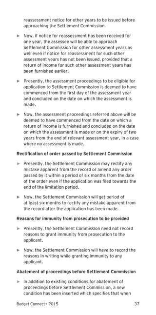 Budget Connect+ 2015 37
reassessment notice for other years to be issued before
approaching the Settlement Commission.
► Now, if notice for reassessment has been received for
one year, the assessee will be able to approach
Settlement Commission for other assessment years as
well even if notice for reassessment for such other
assessment years has not been issued, provided that a
return of income for such other assessment years has
been furnished earlier.
► Presently, the assessment proceedings to be eligible for
application to Settlement Commission is deemed to have
commenced from the first day of the assessment year
and concluded on the date on which the assessment is
made.
► Now, the assessment proceedings referred above will be
deemed to have commenced from the date on which a
return of income is furnished and concluded on the date
on which the assessment is made or on the expiry of two
years from the end of relevant assessment year, in a case
where no assessment is made.
Rectification of order passed by Settlement Commission
► Presently, the Settlement Commission may rectify any
mistake apparent from the record or amend any order
passed by it within a period of six months from the date
of the order even if the application was filed towards the
end of the limitation period.
► Now, the Settlement Commission will get period of
at least six months to rectify any mistake apparent from
the record after the application has been made.
Reasons for immunity from prosecution to be provided
► Presently, the Settlement Commission need not record
reasons to grant immunity from prosecution to the
applicant.
► Now, the Settlement Commission will have to record the
reasons in writing while granting immunity to any
applicant.
Abatement of proceedings before Settlement Commission
► In addition to existing conditions for abatement of
proceedings before Settlement Commission, a new
condition has been inserted which specifies that when
 