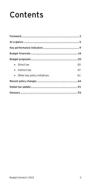 Budget Connect+ 2015 2
Contents
Foreword.........................................................................3
At a glance ......................................................................5
Key performance indicators .............................................9
Budget financials ...........................................................18
Budget proposals...........................................................20
► Direct tax 20
► Indirect tax 47
► Other key policy initiatives 61
Recent policy changes ...................................................64
Global tax update...........................................................91
Glossary ........................................................................93
 