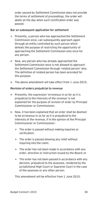 Budget Connect+ 2015 38
order passed by Settlement Commission does not provide
the terms of settlement of proceedings, the order will
abate on the day when such rectification order was
passed.
Bar on subsequent application for settlement
► Presently, a person who has approached the Settlement
Commission once, can subsequently approach again
through an entity controlled by such person which
defeats the purpose of restricting the opportunity of
approaching the Settlement Commission only once for
any person.
► Now, any person who has already approached the
Settlement Commission once is not allowed to approach
the Settlement Commission through ‘related person’ also.
The definition of related person has been provided for
this purpose.
► The above amendment will take effect from 1 June 2015.
Revision of orders prejudicial to revenue
► Presently, the expression ’erroneous in so far as it is
prejudicial to the interests of the revenue’ is not
explained for the purpose of revision of order by Principal
Commissioner or Commissioner.
► Now, it has been explained that an order shall be deemed
to be erroneous in so far as it is prejudicial to the
interests of the revenue, if in the opinion of the Principal
Commissioner or Commissioner:
► The order is passed without making inquiries or
verification;
► The order is passed allowing any relief without
inquiring into the claim;
► The order has not been made in accordance with any
order, direction or instruction issued by the Board; or
► The order has not been passed in accordance with any
decision, prejudicial to the assessee, rendered by the
jurisdictional High Court or Supreme Court in the case
of the assessee or any other person.
This amendment will be effective from 1 June 2015.
 