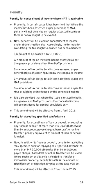 Budget Connect+ 2015 39
Penalty
Penalty for concealment of income where MAT is applicable
► Presently, in certain cases it has been held that where the
income has been assessed as per provisions of MAT,
penalty will not be levied on regular assessed income as
there is no tax sought to be evaded.
► Now, penalty will be levied on concealment of income
under above situation also. Accordingly, the formula for
calculating the tax sought to evaded has been amended:
Tax sought to be evaded = (A-B) + (C-D)
A = amount of tax on the total income assessed as per
the general provisions other than MAT provisions
B = amount of tax on the total income assessed as per
general provisions been reduced by the concealed income
C = amount of tax on the total income assessed as per the
MAT provisions
D = amount of tax on the total income assessed as per the
MAT provisions been reduced by the concealed income
► It is also provided that where the issue is related to both,
i.e. general and MAT provisions, the concealed income
will be considered for general provisions only.
► This amendment will be effective from 1 April 2016.
Penalty for accepting specified sum/advance
► Presently, for accepting any ’loan or deposit’ or repaying
any ’loan or deposit’ of more than INR 20,000 otherwise
than by an account payee cheque, bank draft or online
transfer, penalty equivalent to amount of loan or deposit
is levied.
► Now, in addition to ’loan or deposit’, penalty for accepting
’any specified sum’ or repaying any ’specified advance’ of
more than INR 20,000 otherwise than by an account
payee cheque, bank draft or online transfer will be levied
where such sum or advance is related to transfer of
immovable property. Penalty leviable is the amount of
specified sum or specified advance as the case may be.
This amendment will be effective from 1 June 2015.
 