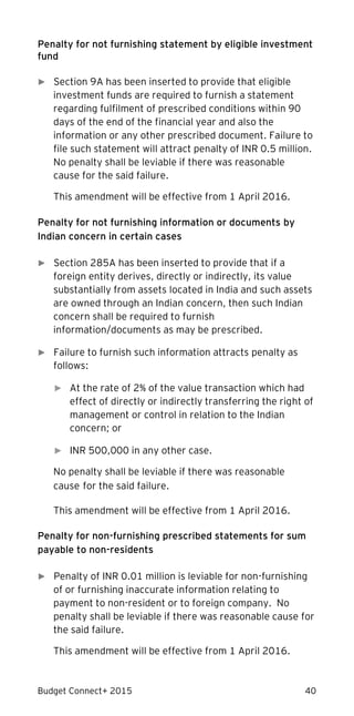 Budget Connect+ 2015 40
Penalty for not furnishing statement by eligible investment
fund
► Section 9A has been inserted to provide that eligible
investment funds are required to furnish a statement
regarding fulfilment of prescribed conditions within 90
days of the end of the financial year and also the
information or any other prescribed document. Failure to
file such statement will attract penalty of INR 0.5 million.
No penalty shall be leviable if there was reasonable
cause for the said failure.
This amendment will be effective from 1 April 2016.
Penalty for not furnishing information or documents by
Indian concern in certain cases
► Section 285A has been inserted to provide that if a
foreign entity derives, directly or indirectly, its value
substantially from assets located in India and such assets
are owned through an Indian concern, then such Indian
concern shall be required to furnish
information/documents as may be prescribed.
► Failure to furnish such information attracts penalty as
follows:
► At the rate of 2% of the value transaction which had
effect of directly or indirectly transferring the right of
management or control in relation to the Indian
concern; or
► INR 500,000 in any other case.
No penalty shall be leviable if there was reasonable
cause for the said failure.
This amendment will be effective from 1 April 2016.
Penalty for non-furnishing prescribed statements for sum
payable to non-residents
► Penalty of INR 0.01 million is leviable for non-furnishing
of or furnishing inaccurate information relating to
payment to non-resident or to foreign company. No
penalty shall be leviable if there was reasonable cause for
the said failure.
This amendment will be effective from 1 April 2016.
 