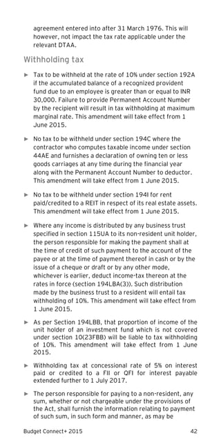 Budget Connect+ 2015 42
agreement entered into after 31 March 1976. This will
however, not impact the tax rate applicable under the
relevant DTAA.
Withholding tax
► Tax to be withheld at the rate of 10% under section 192A
if the accumulated balance of a recognized provident
fund due to an employee is greater than or equal to INR
30,000. Failure to provide Permanent Account Number
by the recipient will result in tax withholding at maximum
marginal rate. This amendment will take effect from 1
June 2015.
► No tax to be withheld under section 194C where the
contractor who computes taxable income under section
44AE and furnishes a declaration of owning ten or less
goods carriages at any time during the financial year
along with the Permanent Account Number to deductor.
This amendment will take effect from 1 June 2015.
► No tax to be withheld under section 194I for rent
paid/credited to a REIT in respect of its real estate assets.
This amendment will take effect from 1 June 2015.
► Where any income is distributed by any business trust
specified in section 115UA to its non-resident unit holder,
the person responsible for making the payment shall at
the time of credit of such payment to the account of the
payee or at the time of payment thereof in cash or by the
issue of a cheque or draft or by any other mode,
whichever is earlier, deduct income-tax thereon at the
rates in force (section 194LBA(3)). Such distribution
made by the business trust to a resident will entail tax
withholding of 10%. This amendment will take effect from
1 June 2015.
► As per Section 194LBB, that proportion of income of the
unit holder of an investment fund which is not covered
under section 10(23FBB) will be liable to tax withholding
of 10%. This amendment will take effect from 1 June
2015.
► Withholding tax at concessional rate of 5% on interest
paid or credited to a FII or QFI for interest payable
extended further to 1 July 2017.
► The person responsible for paying to a non-resident, any
sum, whether or not chargeable under the provisions of
the Act, shall furnish the information relating to payment
of such sum, in such form and manner, as may be
 