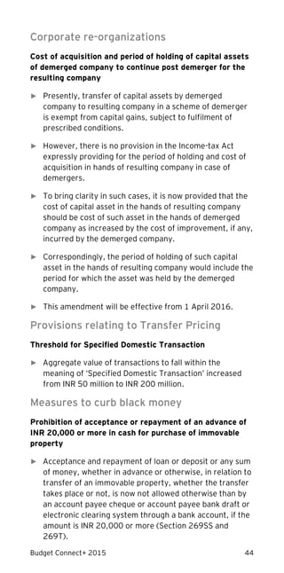 Budget Connect+ 2015 44
Corporate re-organizations
Cost of acquisition and period of holding of capital assets
of demerged company to continue post demerger for the
resulting company
► Presently, transfer of capital assets by demerged
company to resulting company in a scheme of demerger
is exempt from capital gains, subject to fulfilment of
prescribed conditions.
► However, there is no provision in the Income-tax Act
expressly providing for the period of holding and cost of
acquisition in hands of resulting company in case of
demergers.
► To bring clarity in such cases, it is now provided that the
cost of capital asset in the hands of resulting company
should be cost of such asset in the hands of demerged
company as increased by the cost of improvement, if any,
incurred by the demerged company.
► Correspondingly, the period of holding of such capital
asset in the hands of resulting company would include the
period for which the asset was held by the demerged
company.
► This amendment will be effective from 1 April 2016.
Provisions relating to Transfer Pricing
Threshold for Specified Domestic Transaction
► Aggregate value of transactions to fall within the
meaning of ‘Specified Domestic Transaction’ increased
from INR 50 million to INR 200 million.
Measures to curb black money
Prohibition of acceptance or repayment of an advance of
INR 20,000 or more in cash for purchase of immovable
property
► Acceptance and repayment of loan or deposit or any sum
of money, whether in advance or otherwise, in relation to
transfer of an immovable property, whether the transfer
takes place or not, is now not allowed otherwise than by
an account payee cheque or account payee bank draft or
electronic clearing system through a bank account, if the
amount is INR 20,000 or more (Section 269SS and
269T).
 