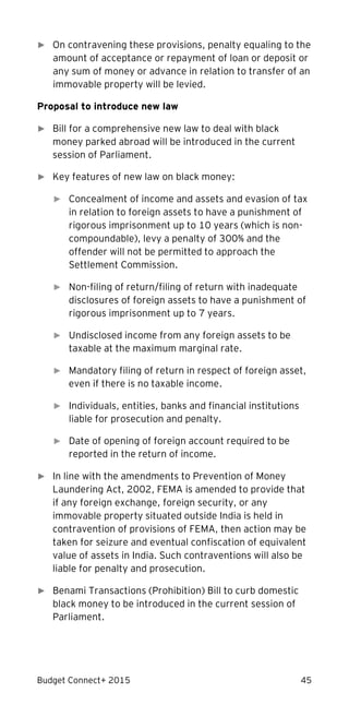 Budget Connect+ 2015 45
► On contravening these provisions, penalty equaling to the
amount of acceptance or repayment of loan or deposit or
any sum of money or advance in relation to transfer of an
immovable property will be levied.
Proposal to introduce new law
► �Bill for a comprehensive new law to deal with black
money parked abroad will be introduced in the current
session of Parliament.
► �Key features of new law on black money:
► Concealment of income and assets and evasion of tax
in relation to foreign assets to have a punishment of
rigorous imprisonment up to 10 years (which is non-
compoundable), levy a penalty of 300% and the
offender will not be permitted to approach the
Settlement Commission.
► Non-filing of return/filing of return with inadequate
disclosures of foreign assets to have a punishment of
rigorous imprisonment up to 7 years.
► Undisclosed income from any foreign assets to be
taxable at the maximum marginal rate.
► Mandatory filing of return in respect of foreign asset,
even if there is no taxable income.
► Individuals, entities, banks and financial institutions
liable for prosecution and penalty.
► Date of opening of foreign account required to be
reported in the return of income.
► In line with the amendments to Prevention of Money
Laundering Act, 2002, FEMA is amended to provide that
if any foreign exchange, foreign security, or any
immovable property situated outside India is held in
contravention of provisions of FEMA, then action may be
taken for seizure and eventual confiscation of equivalent
value of assets in India. Such contraventions will also be
liable for penalty and prosecution.
► Benami Transactions (Prohibition) Bill to curb domestic
black money to be introduced in the current session of
Parliament.
 