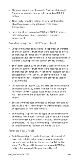 Budget Connect+ 2015 46
► Mandatory requirement to quote Permanent Account
Number for any purchase or sale exceeding INR 0.1
million.
► �Third party reporting entities to furnish information
about foreign currency sales and cross border
transactions.
► Leverage of technology by CBDT and CBEC to access
information from either’s databases to improve
enforcement.
Taxation regime of REITs and Invit
► Long-term capital gains arising to a sponsor on transfer
of units of business trust which were acquired as a result
of exchange of shares of SPVs shall be exempt from
capital gains tax provided that STT has been paid on such
transfer (second proviso to section 10(38) omitted).
► Short-term capital gains arising to a sponsor on transfer
of units of business trust which were acquired as a result
of exchange of shares of SPVs shall be subject to tax at a
concessional rate of tax of 15% provided that STT has
been paid on such transfer (second proviso to section
111A omitted).
► Introduction of section 10(23FCA) to provide exemption
on income earned by a REIT from renting or leasing or
letting out any real estate asset owned directly by the
REIT. Such income to be taxed in the hands of unit-
holders.
► Section 194I has been amended to exclude rent paid by
tenants to a REIT. Accordingly, no withholding tax would
be applicable on rent paid to REITs.
► Withholding tax provisions to apply on such distribution
and REITs to withhold tax under section 194LBA at rates
in force on distribution of rental income to non-resident
unit-holders. The rate of withholding tax on distribution
of rental income to resident unit-holders is 10%.
Foreign Tax Credit
► Relief is available to resident taxpayers in respect of
taxes paid outside India, however no mechanism is
presently provided under the Income-tax Act for the
same. The Finance Bill has now empowered CBDT to
make rules to provide the procedure thereof.
 