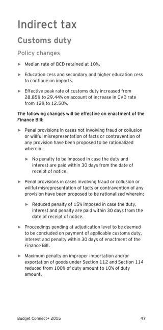 Budget Connect+ 2015 47
Indirect tax
Customs duty
Policy changes
► Median rate of BCD retained at 10%.
► Education cess and secondary and higher education cess
to continue on imports.
► Effective peak rate of customs duty increased from
28.85% to 29.44% on account of increase in CVD rate
from 12% to 12.50%.
The following changes will be effective on enactment of the
Finance Bill:
► Penal provisions in cases not involving fraud or collusion
or willful misrepresentation of facts or contravention of
any provision have been proposed to be rationalized
wherein:
► No penalty to be imposed in case the duty and
interest are paid within 30 days from the date of
receipt of notice.
► Penal provisions in cases involving fraud or collusion or
willful misrepresentation of facts or contravention of any
provision have been proposed to be rationalized wherein:
► Reduced penalty of 15% imposed in case the duty,
interest and penalty are paid within 30 days from the
date of receipt of notice.
► Proceedings pending at adjudication level to be deemed
to be concluded on payment of applicable customs duty,
interest and penalty within 30 days of enactment of the
Finance Bill.
► Maximum penalty on improper importation and/or
exportation of goods under Section 112 and Section 114
reduced from 100% of duty amount to 10% of duty
amount.
 