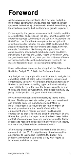 Budget Connect+ 2015 3
Foreword
As the government presented its first full-year budget, a
momentous opportunity awaits. India has reached a sweet
spot—rare in the history of nations—in which it could finally be
launched on a double-digit medium-term growth trajectory.
Encouraged by the greater macro-economic stability and the
reformist intent and actions of the government, coupled with
improved business sentiments in the country, institutions like
the IMF and the World Bank have presented an optimistic
growth outlook for India for the year 2015 and beyond. The
possible headwinds to such promising prospects, however,
emanate from factors like inadequate support from the
global economy saddled with subdued demand conditions,
particularly in Europe and Japan, recent slowdown in China,
and, on the domestic front, from possible spill-over of below
normal agricultural growth and challenges relating to the
massive requirements of infrastructural upgradation.
It was in the above economic backdrop that the FM presented
the Union Budget 2015-16 in the Parliament today.
Any Budget has to grapple with prioritization, to navigate the
competing pitfalls of being indiscriminatorily inclusive and
contentiously selective. Accordingly, this Budget focuses on
the two broad themes—creating opportunity and reducing
vulnerability—because they are the two pressing themes of
the day and which, between them, encompass the many key
policy challenges that the government must address.
Investment continues to be the underlying theme in this
Budget. The Budget seeks to revive growth and investment
and promote domestic manufacturing and ‘Make in
India’. The proposal to reduce the tax rate on import of
technology and extend the benefit of deduction for
employment of new regular workmen to all business
entities can be expected to have a significant impact on this
theme. Recognizing the importance of indirect taxes in the
context of promotion of domestic manufacturing the Budget
proposes to reduce the basic custom duty on certain inputs,
raw materials, intermediates and components.
After causing consternation in the international business
community in the 2012 budget by way of a retrospective
amendment to tax indirect transfers, the Budget now
proposes amendments to provide clarity with regard to
taxation of such transactions.
 