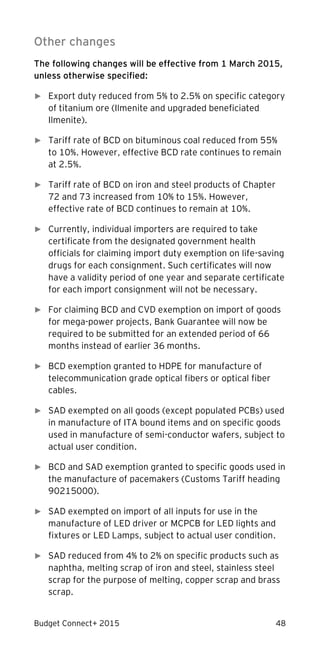 Budget Connect+ 2015 48
Other changes
The following changes will be effective from 1 March 2015,
unless otherwise specified:
► Export duty reduced from 5% to 2.5% on specific category
of titanium ore (Ilmenite and upgraded beneficiated
Ilmenite).
► Tariff rate of BCD on bituminous coal reduced from 55%
to 10%. However, effective BCD rate continues to remain
at 2.5%.
► Tariff rate of BCD on iron and steel products of Chapter
72 and 73 increased from 10% to 15%. However,
effective rate of BCD continues to remain at 10%.
► Currently, individual importers are required to take
certificate from the designated government health
officials for claiming import duty exemption on life-saving
drugs for each consignment. Such certificates will now
have a validity period of one year and separate certificate
for each import consignment will not be necessary.
► For claiming BCD and CVD exemption on import of goods
for mega-power projects, Bank Guarantee will now be
required to be submitted for an extended period of 66
months instead of earlier 36 months.
► BCD exemption granted to HDPE for manufacture of
telecommunication grade optical fibers or optical fiber
cables.
► SAD exempted on all goods (except populated PCBs) used
in manufacture of ITA bound items and on specific goods
used in manufacture of semi-conductor wafers, subject to
actual user condition.
► BCD and SAD exemption granted to specific goods used in
the manufacture of pacemakers (Customs Tariff heading
90215000).
► SAD exempted on import of all inputs for use in the
manufacture of LED driver or MCPCB for LED lights and
fixtures or LED Lamps, subject to actual user condition.
► SAD reduced from 4% to 2% on specific products such as
naphtha, melting scrap of iron and steel, stainless steel
scrap for the purpose of melting, copper scrap and brass
scrap.
 