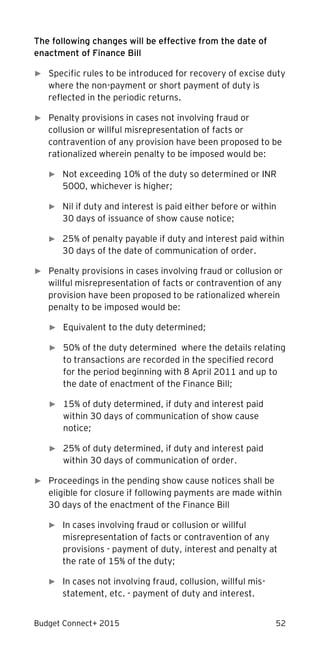 Budget Connect+ 2015 52
The following changes will be effective from the date of
enactment of Finance Bill
► Specific rules to be introduced for recovery of excise duty
where the non-payment or short payment of duty is
reflected in the periodic returns.
► Penalty provisions in cases not involving fraud or
collusion or willful misrepresentation of facts or
contravention of any provision have been proposed to be
rationalized wherein penalty to be imposed would be:
► Not exceeding 10% of the duty so determined or INR
5000, whichever is higher;
► Nil if duty and interest is paid either before or within
30 days of issuance of show cause notice;
► 25% of penalty payable if duty and interest paid within
30 days of the date of communication of order.
► Penalty provisions in cases involving fraud or collusion or
willful misrepresentation of facts or contravention of any
provision have been proposed to be rationalized wherein
penalty to be imposed would be:
► Equivalent to the duty determined;
► 50% of the duty determined where the details relating
to transactions are recorded in the specified record
for the period beginning with 8 April 2011 and up to
the date of enactment of the Finance Bill;
► 15% of duty determined, if duty and interest paid
within 30 days of communication of show cause
notice;
► 25% of duty determined, if duty and interest paid
within 30 days of communication of order.
► Proceedings in the pending show cause notices shall be
eligible for closure if following payments are made within
30 days of the enactment of the Finance Bill
► In cases involving fraud or collusion or willful
misrepresentation of facts or contravention of any
provisions - payment of duty, interest and penalty at
the rate of 15% of the duty;
► In cases not involving fraud, collusion, willful mis-
statement, etc. - payment of duty and interest.
 