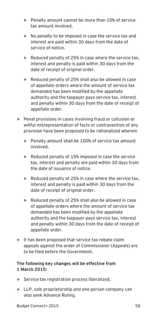 Budget Connect+ 2015 58
► Penalty amount cannot be more than 10% of service
tax amount involved.
► No penalty to be imposed in case the service tax and
interest are paid within 30 days from the date of
service of notice.
► Reduced penalty of 25% in case where the service tax,
interest and penalty is paid within 30 days from the
date of receipt of original order.
► Reduced penalty of 25% shall also be allowed in case
of appellate orders where the amount of service tax
demanded has been modified by the appellate
authority and the taxpayer pays service tax, interest
and penalty within 30 days from the date of receipt of
appellate order.
► Penal provisions in cases involving fraud or collusion or
willful misrepresentation of facts or contravention of any
provision have been proposed to be rationalized wherein
► Penalty amount shall be 100% of service tax amount
involved.
► Reduced penalty of 15% imposed in case the service
tax, interest and penalty are paid within 30 days from
the date of issuance of notice.
► Reduced penalty of 25% in case where the service tax,
interest and penalty is paid within 30 days from the
date of receipt of original order.
► Reduced penalty of 25% shall also be allowed in case
of appellate orders where the amount of service tax
demanded has been modified by the appellate
authority and the taxpayer pays service tax, interest
and penalty within 30 days from the date of receipt of
appellate order.
► It has been proposed that service tax rebate claim
appeals against the order of Commissioner (Appeals) are
to be filed before the Government.
The following key changes will be effective from
1 March 2015:
► Service tax registration process liberalized.
► LLP, sole proprietorship and one person company can
also seek Advance Ruling.
 