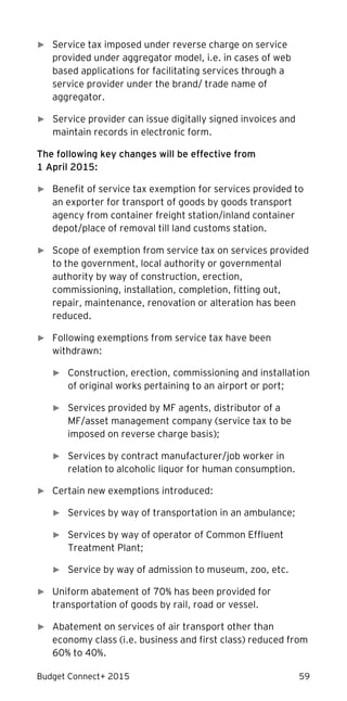 Budget Connect+ 2015 59
► Service tax imposed under reverse charge on service
provided under aggregator model, i.e. in cases of web
based applications for facilitating services through a
service provider under the brand/ trade name of
aggregator.
► Service provider can issue digitally signed invoices and
maintain records in electronic form.
The following key changes will be effective from
1 April 2015:
► Benefit of service tax exemption for services provided to
an exporter for transport of goods by goods transport
agency from container freight station/inland container
depot/place of removal till land customs station.
► Scope of exemption from service tax on services provided
to the government, local authority or governmental
authority by way of construction, erection,
commissioning, installation, completion, fitting out,
repair, maintenance, renovation or alteration has been
reduced.
► Following exemptions from service tax have been
withdrawn:
► Construction, erection, commissioning and installation
of original works pertaining to an airport or port;
► Services provided by MF agents, distributor of a
MF/asset management company (service tax to be
imposed on reverse charge basis);
► Services by contract manufacturer/job worker in
relation to alcoholic liquor for human consumption.
► Certain new exemptions introduced:
► Services by way of transportation in an ambulance;
► Services by way of operator of Common Effluent
Treatment Plant;
► Service by way of admission to museum, zoo, etc.
► Uniform abatement of 70% has been provided for
transportation of goods by rail, road or vessel.
► Abatement on services of air transport other than
economy class (i.e. business and first class) reduced from
60% to 40%.
 