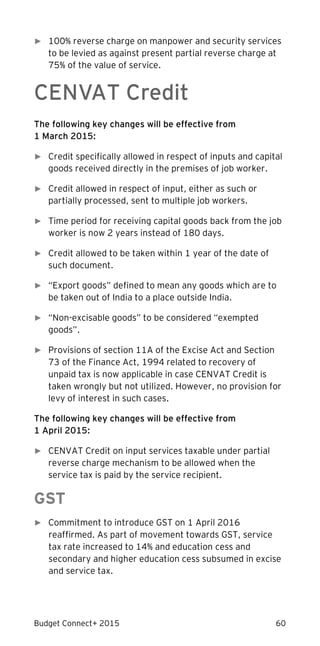 Budget Connect+ 2015 60
► 100% reverse charge on manpower and security services
to be levied as against present partial reverse charge at
75% of the value of service.
CENVAT Credit
The following key changes will be effective from
1 March 2015:
► Credit specifically allowed in respect of inputs and capital
goods received directly in the premises of job worker.
► Credit allowed in respect of input, either as such or
partially processed, sent to multiple job workers.
► Time period for receiving capital goods back from the job
worker is now 2 years instead of 180 days.
► Credit allowed to be taken within 1 year of the date of
such document.
► “Export goods” defined to mean any goods which are to
be taken out of India to a place outside India.
► “Non-excisable goods” to be considered “exempted
goods”.
► Provisions of section 11A of the Excise Act and Section
73 of the Finance Act, 1994 related to recovery of
unpaid tax is now applicable in case CENVAT Credit is
taken wrongly but not utilized. However, no provision for
levy of interest in such cases.
The following key changes will be effective from
1 April 2015:
► CENVAT Credit on input services taxable under partial
reverse charge mechanism to be allowed when the
service tax is paid by the service recipient.
GST
► Commitment to introduce GST on 1 April 2016
reaffirmed. As part of movement towards GST, service
tax rate increased to 14% and education cess and
secondary and higher education cess subsumed in excise
and service tax.
 