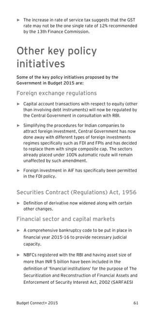 Budget Connect+ 2015 61
► The increase in rate of service tax suggests that the GST
rate may not be the one single rate of 12% recommended
by the 13th Finance Commission.
Other key policy
initiatives
Some of the key policy initiatives proposed by the
Government in Budget 2015 are:
Foreign exchange regulations
► Capital account transactions with respect to equity (other
than involving debt instruments) will now be regulated by
the Central Government in consultation with RBI.
► Simplifying the procedures for Indian companies to
attract foreign investment, Central Government has now
done away with different types of foreign investments
regimes specifically such as FDI and FPIs and has decided
to replace them with single composite cap. The sectors
already placed under 100% automatic route will remain
unaffected by such amendment.
► Foreign investment in AIF has specifically been permitted
in the FDI policy.
Securities Contract (Regulations) Act, 1956
► Definition of derivative now widened along with certain
other changes.
Financial sector and capital markets
► A comprehensive bankruptcy code to be put in place in
financial year 2015-16 to provide necessary judicial
capacity.
► NBFCs registered with the RBI and having asset size of
more than INR 5 billion have been included in the
definition of ‘financial institutions’ for the purpose of The
Securitization and Reconstruction of Financial Assets and
Enforcement of Security Interest Act, 2002 (SARFAESI
 