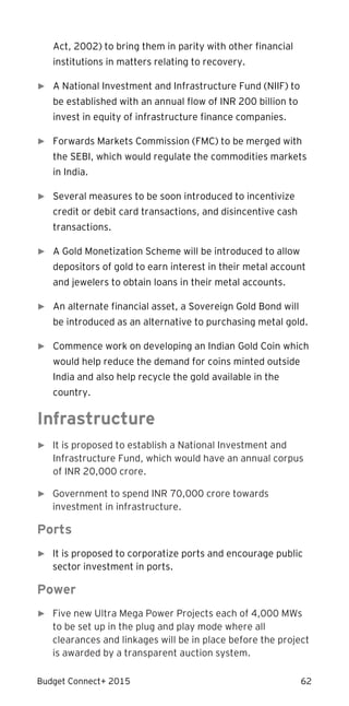 Budget Connect+ 2015 62
Act, 2002) to bring them in parity with other financial
institutions in matters relating to recovery.
► A National Investment and Infrastructure Fund (NIIF) to
be established with an annual flow of INR 200 billion to
invest in equity of infrastructure finance companies.
► Forwards Markets Commission (FMC) to be merged with
the SEBI, which would regulate the commodities markets
in India.
► Several measures to be soon introduced to incentivize
credit or debit card transactions, and disincentive cash
transactions.
► A Gold Monetization Scheme will be introduced to allow
depositors of gold to earn interest in their metal account
and jewelers to obtain loans in their metal accounts.
► An alternate financial asset, a Sovereign Gold Bond will
be introduced as an alternative to purchasing metal gold.
► Commence work on developing an Indian Gold Coin which
would help reduce the demand for coins minted outside
India and also help recycle the gold available in the
country.
Infrastructure
► It is proposed to establish a National Investment and
Infrastructure Fund, which would have an annual corpus
of INR 20,000 crore.
► Government to spend INR 70,000 crore towards
investment in infrastructure.
Ports
► It is proposed to corporatize ports and encourage public
sector investment in ports.
Power
► Five new Ultra Mega Power Projects each of 4,000 MWs
to be set up in the plug and play mode where all
clearances and linkages will be in place before the project
is awarded by a transparent auction system.
 