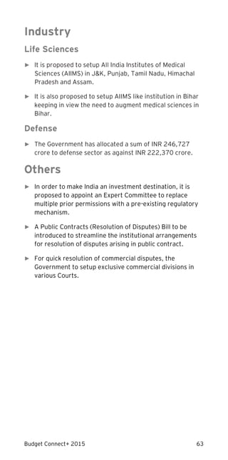 Budget Connect+ 2015 63
Industry
Life Sciences
► It is proposed to setup All India Institutes of Medical
Sciences (AIIMS) in J&K, Punjab, Tamil Nadu, Himachal
Pradesh and Assam.
► It is also proposed to setup AIIMS like institution in Bihar
keeping in view the need to augment medical sciences in
Bihar.
Defense
► The Government has allocated a sum of INR 246,727
crore to defense sector as against INR 222,370 crore.
Others
► In order to make India an investment destination, it is
proposed to appoint an Expert Committee to replace
multiple prior permissions with a pre-existing regulatory
mechanism.
► A Public Contracts (Resolution of Disputes) Bill to be
introduced to streamline the institutional arrangements
for resolution of disputes arising in public contract.
► For quick resolution of commercial disputes, the
Government to setup exclusive commercial divisions in
various Courts.
 