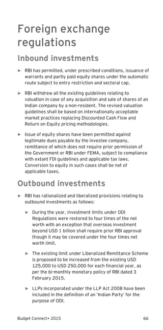 Budget Connect+ 2015 66
Foreign exchange
regulations
Inbound investments
► RBI has permitted, under prescribed conditions, issuance of
warrants and partly paid equity shares under the automatic
route subject to entry restriction and sectoral cap.
► RBI withdrew all the existing guidelines relating to
valuation in case of any acquisition and sale of shares of an
Indian company by a non-resident. The revised valuation
guidelines shall be based on internationally acceptable
market practices replacing Discounted Cash Flow and
Return on Equity pricing methodologies.
► Issue of equity shares have been permitted against
legitimate dues payable by the investee company,
remittance of which does not require prior permission of
the Government or RBI under FEMA, subject to compliance
with extant FDI guidelines and applicable tax laws.
Conversion to equity in such cases shall be net of
applicable taxes.
Outbound investments
► RBI has rationalized and liberalized provisions relating to
outbound investments as follows:
► During the year, investment limits under ODI
Regulations were restored to four times of the net
worth with an exception that overseas investment
beyond USD 1 billion shall require prior RBI approval
though it may be covered under the four times net
worth limit.
► The existing limit under Liberalized Remittance Scheme
is proposed to be increased from the existing USD
125,000 to USD 250,000 for each financial year, as
per the bi-monthly monetary policy of RBI dated 3
February 2015.
► LLPs incorporated under the LLP Act 2008 have been
included in the definition of an ‘Indian Party’ for the
purpose of ODI.
 