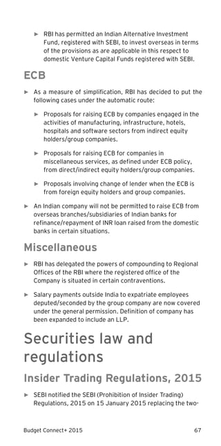 Budget Connect+ 2015 67
► RBI has permitted an Indian Alternative Investment
Fund, registered with SEBI, to invest overseas in terms
of the provisions as are applicable in this respect to
domestic Venture Capital Funds registered with SEBI.
ECB
► As a measure of simplification, RBI has decided to put the
following cases under the automatic route:
► Proposals for raising ECB by companies engaged in the
activities of manufacturing, infrastructure, hotels,
hospitals and software sectors from indirect equity
holders/group companies.
► Proposals for raising ECB for companies in
miscellaneous services, as defined under ECB policy,
from direct/indirect equity holders/group companies.
► Proposals involving change of lender when the ECB is
from foreign equity holders and group companies.
► An Indian company will not be permitted to raise ECB from
overseas branches/subsidiaries of Indian banks for
refinance/repayment of INR loan raised from the domestic
banks in certain situations.
Miscellaneous
► RBI has delegated the powers of compounding to Regional
Offices of the RBI where the registered office of the
Company is situated in certain contraventions.
► Salary payments outside India to expatriate employees
deputed/seconded by the group company are now covered
under the general permission. Definition of company has
been expanded to include an LLP.
Securities law and
regulations
Insider Trading Regulations, 2015
► SEBI notified the SEBI (Prohibition of Insider Trading)
Regulations, 2015 on 15 January 2015 replacing the two-
 
