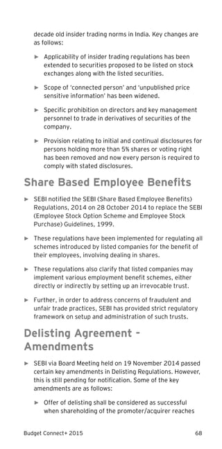 Budget Connect+ 2015 68
decade old insider trading norms in India. Key changes are
as follows:
► Applicability of insider trading regulations has been
extended to securities proposed to be listed on stock
exchanges along with the listed securities.
► Scope of ‘connected person’ and ‘unpublished price
sensitive information’ has been widened.
► Specific prohibition on directors and key management
personnel to trade in derivatives of securities of the
company.
► Provision relating to initial and continual disclosures for
persons holding more than 5% shares or voting right
has been removed and now every person is required to
comply with stated disclosures.
Share Based Employee Benefits
► SEBI notified the SEBI (Share Based Employee Benefits)
Regulations, 2014 on 28 October 2014 to replace the SEBI
(Employee Stock Option Scheme and Employee Stock
Purchase) Guidelines, 1999.
► These regulations have been implemented for regulating all
schemes introduced by listed companies for the benefit of
their employees, involving dealing in shares.
► These regulations also clarify that listed companies may
implement various employment benefit schemes, either
directly or indirectly by setting up an irrevocable trust.
► Further, in order to address concerns of fraudulent and
unfair trade practices, SEBI has provided strict regulatory
framework on setup and administration of such trusts.
Delisting Agreement -
Amendments
► SEBI via Board Meeting held on 19 November 2014 passed
certain key amendments in Delisting Regulations. However,
this is still pending for notification. Some of the key
amendments are as follows:
► Offer of delisting shall be considered as successful
when shareholding of the promoter/acquirer reaches
 