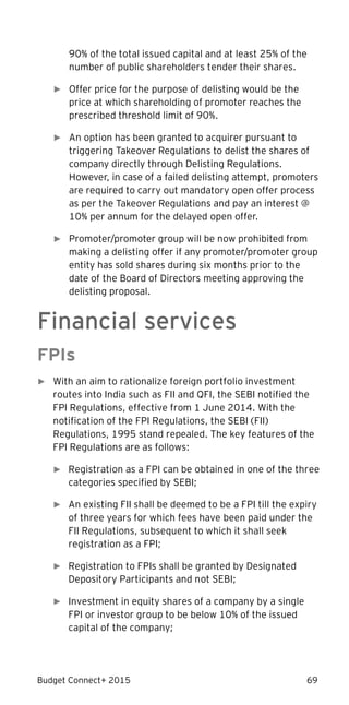Budget Connect+ 2015 69
90% of the total issued capital and at least 25% of the
number of public shareholders tender their shares.
► Offer price for the purpose of delisting would be the
price at which shareholding of promoter reaches the
prescribed threshold limit of 90%.
► An option has been granted to acquirer pursuant to
triggering Takeover Regulations to delist the shares of
company directly through Delisting Regulations.
However, in case of a failed delisting attempt, promoters
are required to carry out mandatory open offer process
as per the Takeover Regulations and pay an interest @
10% per annum for the delayed open offer.
► Promoter/promoter group will be now prohibited from
making a delisting offer if any promoter/promoter group
entity has sold shares during six months prior to the
date of the Board of Directors meeting approving the
delisting proposal.
Financial services
FPIs
► With an aim to rationalize foreign portfolio investment
routes into India such as FII and QFI, the SEBI notified the
FPI Regulations, effective from 1 June 2014. With the
notification of the FPI Regulations, the SEBI (FII)
Regulations, 1995 stand repealed. The key features of the
FPI Regulations are as follows:
► Registration as a FPI can be obtained in one of the three
categories specified by SEBI;
► An existing FII shall be deemed to be a FPI till the expiry
of three years for which fees have been paid under the
FII Regulations, subsequent to which it shall seek
registration as a FPI;
► Registration to FPIs shall be granted by Designated
Depository Participants and not SEBI;
► Investment in equity shares of a company by a single
FPI or investor group to be below 10% of the issued
capital of the company;
 