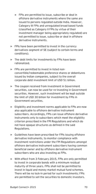 Budget Connect+ 2015 70
► FPIs are permitted to issue, subscribe or deal in
offshore derivative instruments where the same are
issued to persons regulated outside India. However,
Category III FPIs and unregulated broad based funds
(classified as Category II FPIs by virtue of their
investment manager being appropriately regulated) are
not permitted to issue, subscribe or deal in offshore
derivative instruments.
► FPIs have been permitted to invest in the currency
derivatives segment of SE (subject to certain terms and
conditions).
► The debt limits for investments by FPIs have been
rationalized.
► FPIs are permitted to invest in listed non-
convertible/redeemable preference shares or debentures
issued by Indian companies, subject to the overall
corporate debt investment limit of USD 51 billion.
► The coupon received from investment in Government
securities, can now be used for re-investing in Government
securities. However, such investment will be kept outside
the limit of USD 30 billion for investment by FPIs in
Government securities.
► Eligibility and investment norms applicable to FPIs are now
also applicable to offshore derivative instrument
subscribers. Accordingly, FPIs can issue offshore derivative
instruments only to subscribers which meet the eligibility
criterion prescribed in the FPI Regulations and which do
not have opaque structures as defined in the said
Regulations.
► Guidelines have been prescribed for FPIs issuing offshore
derivative instruments, to monitor compliance with
investment restrictions under the FPI Regulations amongst
offshore derivative instrument subscribers having common
beneficial owner and by offshore derivative instrument
subscribers who are also investing as FPIs.
► With effect from 3 February 2015, FPIs are only permitted
to invest in corporate bonds with a minimum residual
maturity of three years. FPIs shall not be permitted to
invest in liquid and money market mutual fund schemes.
There will be no lock-in period for such investments; FPIs
are permitted to sell the securities to domestic investors.
 