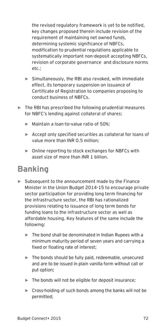 Budget Connect+ 2015 72
the revised regulatory framework is yet to be notified,
key changes proposed therein include revision of the
requirement of maintaining net owned funds,
determining systemic significance of NBFCs,
modification to prudential regulations applicable to
systematically important non-deposit accepting NBFCs,
revision of corporate governance and disclosure norms
etc.;
► Simultaneously, the RBI also revoked, with immediate
effect, its temporary suspension on issuance of
Certificate of Registration to companies proposing to
conduct business of NBFCs.
► The RBI has prescribed the following prudential measures
for NBFC’s lending against collateral of shares:
► Maintain a loan-to-value ratio of 50%;
► Accept only specified securities as collateral for loans of
value more than INR 0.5 million;
► Online reporting to stock exchanges for NBFCs with
asset size of more than INR 1 billion.
Banking
► Subsequent to the announcement made by the Finance
Minister in the Union Budget 2014-15 to encourage private
sector participation for providing long term financing for
the infrastructure sector, the RBI has rationalized
provisions relating to issuance of long term bonds for
funding loans to the infrastructure sector as well as
affordable housing. Key features of the same include the
following:
► The bond shall be denominated in Indian Rupees with a
minimum maturity period of seven years and carrying a
fixed or floating rate of interest;
► The bonds should be fully paid, redeemable, unsecured
and are to be issued in plain vanilla form without call or
put option;
► The bonds will not be eligible for deposit insurance;
► Cross-holding of such bonds among the banks will not be
permitted;
 