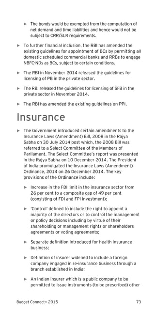 Budget Connect+ 2015 73
► The bonds would be exempted from the computation of
net demand and time liabilities and hence would not be
subject to CRR/SLR requirements.
► To further financial inclusion, the RBI has amended the
existing guidelines for appointment of BCs by permitting all
domestic scheduled commercial banks and RRBs to engage
NBFC-NDs as BCs, subject to certain conditions.
► The RBI in November 2014 released the guidelines for
licensing of PB in the private sector.
► The RBI released the guidelines for licensing of SFB in the
private sector in November 2014.
► The RBI has amended the existing guidelines on PPI.
Insurance
► The Government introduced certain amendments to the
Insurance Laws (Amendment) Bill, 2008 in the Rajya
Sabha on 30 July 2014 post which, the 2008 Bill was
referred to a Select Committee of the Members of
Parliament. The Select Committee’s report was presented
in the Rajya Sabha on 10 December 2014. The President
of India promulgated the Insurance Laws (Amendment)
Ordinance, 2014 on 26 December 2014. The key
provisions of the Ordinance include:
► Increase in the FDI limit in the insurance sector from
26 per cent to a composite cap of 49 per cent
(consisting of FDI and FPI investment);
► ‘Control’ defined to include the right to appoint a
majority of the directors or to control the management
or policy decisions including by virtue of their
shareholding or management rights or shareholders
agreements or voting agreements;
► Separate definition introduced for health insurance
business;
► Definition of insurer widened to include a foreign
company engaged in re-insurance business through a
branch established in India;
► An Indian insurer which is a public company to be
permitted to issue instruments (to be prescribed) other
 