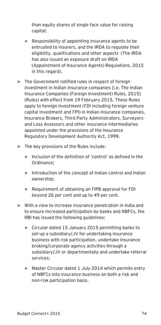 Budget Connect+ 2015 74
than equity shares of single face value for raising
capital;
► Responsibility of appointing insurance agents to be
entrusted to insurers, and the IRDA to regulate their
eligibility, qualifications and other aspects (The IRDA
has also issued an exposure draft on IRDA
(Appointment of Insurance Agents) Regulations, 2015
in this regard).
► The Government notified rules in respect of foreign
investment in Indian insurance companies [i.e. The Indian
Insurance Companies (Foreign Investment) Rules, 2015]
(Rules) with effect from 19 February 2015. These Rules
apply to foreign investment (FDI including foreign venture
capital investment and FPI) in Indian insurance companies,
Insurance Brokers, Third Party Administrators, Surveyors
and Loss Assessors and other insurance intermediaries
appointed under the provisions of the Insurance
Regulatory Development Authority Act, 1999.
► The key provisions of the Rules include:
► Inclusion of the definition of ‘control’ as defined in the
Ordinance;
► Introduction of the concept of Indian control and Indian
ownership;
► Requirement of obtaining an FIPB approval for FDI
beyond 26 per cent and up to 49 per cent.
► With a view to increase insurance penetration in India and
to ensure increased participation by banks and NBFCs, the
RBI has issued the following guidelines:
► Circular dated 15 January 2015 permitting banks to
set-up a subsidiary/JV for undertaking insurance
business with risk participation, undertake insurance
broking/corporate agency activities through a
subsidiary/JV or departmentally and undertake referral
services;
► Master Circular dated 1 July 2014 which permits entry
of NBFCs into insurance business on both a risk and
non-risk participation basis.
 