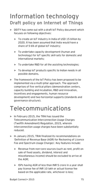 Budget Connect+ 2015 75
Information technology
Draft policy on Internet of Things
► DEITY has come out with a draft IoT Policy document which
focuses on following objectives:
► To create an IoT industry in India of USD 15 billion by
2020. It has been assumed that India would have a
share of 5-6% of global IoT industry;
► To undertake capacity development (human and
technology) for IoT specific skill-sets for domestic and
international markets;
► To undertake R&D for all the assisting technologies;
► To develop IoT products specific to Indian needs in all
possible domains.
► The framework of the IoT Policy has been proposed to be
implemented via a multi-pillar approach. The approach
comprises of five vertical pillars (demonstration centers,
capacity building and incubation, R&D and innovation,
incentives and engagements, human resource
development) and two horizontal supports (standards and
governance structure).
Telecommunications
► In February 2015, the TRAI has issued the
Telecommunication Interconnection Usage Charges
(Twelfth Amendment) Regulation, 2015, wherein
interconnection usage charges have been substantially
reduced.
► In January 2015, TRAI finalized its recommendations on
‘Definition of Revenue Base (AGR) for Reckoning of Licence
Fee and Spectrum Usage Charges’. Key features include:
► Revenue from non-core sources (such as rent, profit on
sale of fixed assets, dividend, interest and
miscellaneous income) should be excluded to arrive at
the AGR;
► ISPs having AGR of less than INR 5 crore in a year shall
pay license fee of INR 10 lakh or actual license fee
based on the applicable rate, whichever is less;
 