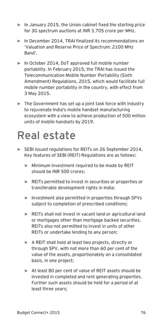 Budget Connect+ 2015 76
► In January 2015, the Union cabinet fixed the starting price
for 3G spectrum auctions at INR 3,705 crore per MHz.
► In December 2014, TRAI finalized its recommendations on
‘Valuation and Reserve Price of Spectrum: 2100 MHz
Band’.
► In October 2014, DoT approved full mobile number
portability. In February 2015, the TRAI has issued the
Telecommunication Mobile Number Portability (Sixth
Amendment) Regulations, 2015, which would facilitate full
mobile number portability in the country, with effect from
3 May 2015.
► The Government has set up a joint task force with industry
to rejuvenate India's mobile handset manufacturing
ecosystem with a view to achieve production of 500 million
units of mobile handsets by 2019.
Real estate
► SEBI issued regulations for REITs on 26 September 2014.
Key features of SEBI (REIT) Regulations are as follows:
► Minimum investment required to be made by REIT
should be INR 500 crores;
► REITs permitted to invest in securities or properties or
transferable development rights in India;
► Investment also permitted in properties through SPVs
subject to completion of prescribed conditions;
► REITs shall not invest in vacant land or agricultural land
or mortgages other than mortgage backed securities.
REITs also not permitted to invest in units of other
REITs or undertake lending to any person;
► A REIT shall hold at least two projects, directly or
through SPV, with not more than 60 per cent of the
value of the assets, proportionately on a consolidated
basis, in one project;
► At least 80 per cent of value of REIT assets should be
invested in completed and rent generating properties.
Further such assets should be held for a period of at
least three years;
 