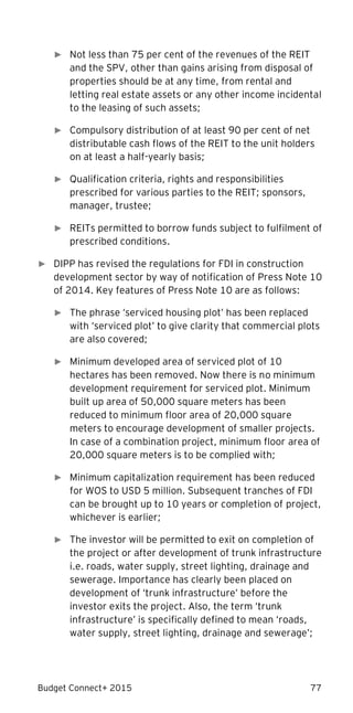 Budget Connect+ 2015 77
► Not less than 75 per cent of the revenues of the REIT
and the SPV, other than gains arising from disposal of
properties should be at any time, from rental and
letting real estate assets or any other income incidental
to the leasing of such assets;
► Compulsory distribution of at least 90 per cent of net
distributable cash flows of the REIT to the unit holders
on at least a half-yearly basis;
► Qualification criteria, rights and responsibilities
prescribed for various parties to the REIT; sponsors,
manager, trustee;
► REITs permitted to borrow funds subject to fulfilment of
prescribed conditions.
► DIPP has revised the regulations for FDI in construction
development sector by way of notification of Press Note 10
of 2014. Key features of Press Note 10 are as follows:
► The phrase ‘serviced housing plot’ has been replaced
with ‘serviced plot’ to give clarity that commercial plots
are also covered;
► Minimum developed area of serviced plot of 10
hectares has been removed. Now there is no minimum
development requirement for serviced plot. Minimum
built up area of 50,000 square meters has been
reduced to minimum floor area of 20,000 square
meters to encourage development of smaller projects.
In case of a combination project, minimum floor area of
20,000 square meters is to be complied with;
► Minimum capitalization requirement has been reduced
for WOS to USD 5 million. Subsequent tranches of FDI
can be brought up to 10 years or completion of project,
whichever is earlier;
► The investor will be permitted to exit on completion of
the project or after development of trunk infrastructure
i.e. roads, water supply, street lighting, drainage and
sewerage. Importance has clearly been placed on
development of ‘trunk infrastructure’ before the
investor exits the project. Also, the term ‘trunk
infrastructure’ is specifically defined to mean ‘roads,
water supply, street lighting, drainage and sewerage’;
 