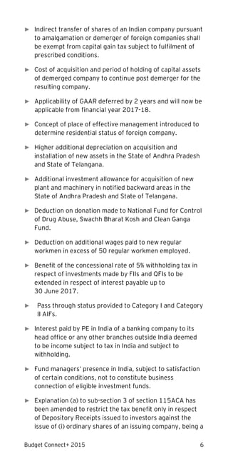Budget Connect+ 2015 6
► Indirect transfer of shares of an Indian company pursuant
to amalgamation or demerger of foreign companies shall
be exempt from capital gain tax subject to fulfilment of
prescribed conditions.
► Cost of acquisition and period of holding of capital assets
of demerged company to continue post demerger for the
resulting company.
► Applicability of GAAR deferred by 2 years and will now be
applicable from financial year 2017-18.
► Concept of place of effective management introduced to
determine residential status of foreign company.
► Higher additional depreciation on acquisition and
installation of new assets in the State of Andhra Pradesh
and State of Telangana.
► Additional investment allowance for acquisition of new
plant and machinery in notified backward areas in the
State of Andhra Pradesh and State of Telangana.
► Deduction on donation made to National Fund for Control
of Drug Abuse, Swachh Bharat Kosh and Clean Ganga
Fund.
► Deduction on additional wages paid to new regular
workmen in excess of 50 regular workmen employed.
► Benefit of the concessional rate of 5% withholding tax in
respect of investments made by FIIs and QFIs to be
extended in respect of interest payable up to
30 June 2017.
► Pass through status provided to Category I and Category
II AIFs.
► Interest paid by PE in India of a banking company to its
head office or any other branches outside India deemed
to be income subject to tax in India and subject to
withholding.
► Fund managers’ presence in India, subject to satisfaction
of certain conditions, not to constitute business
connection of eligible investment funds.
► Explanation (a) to sub-section 3 of section 115ACA has
been amended to restrict the tax benefit only in respect
of Depository Receipts issued to investors against the
issue of (i) ordinary shares of an issuing company, being a
 