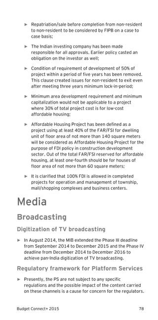 Budget Connect+ 2015 78
► Repatriation/sale before completion from non-resident
to non-resident to be considered by FIPB on a case to
case basis;
► The Indian investing company has been made
responsible for all approvals. Earlier policy casted an
obligation on the investor as well;
► Condition of requirement of development of 50% of
project within a period of five years has been removed.
This clause created issues for non-resident to exit even
after meeting three years minimum lock-in-period;
► Minimum area development requirement and minimum
capitalization would not be applicable to a project
where 30% of total project cost is for low-cost
affordable housing;
► Affordable Housing Project has been defined as a
project using at least 40% of the FAR/FSI for dwelling
unit of floor area of not more than 140 square meters
will be considered as Affordable Housing Project for the
purpose of FDI policy in construction development
sector. Out of the total FAR/FSI reserved for affordable
housing, at least one-fourth should be for houses of
floor area of not more than 60 square meters;
► It is clarified that 100% FDI is allowed in completed
projects for operation and management of township,
mall/shopping complexes and business centers.
Media
Broadcasting
Digitization of TV broadcasting
► In August 2014, the MIB extended the Phase III deadline
from September 2014 to December 2015 and the Phase IV
deadline from December 2014 to December 2016 to
achieve pan-India digitization of TV broadcasting.
Regulatory framework for Platform Services
► Presently, the PS are not subject to any specific
regulations and the possible impact of the content carried
on these channels is a cause for concern for the regulators.
 