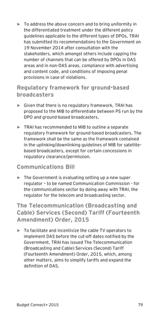 Budget Connect+ 2015 79
► To address the above concern and to bring uniformity in
the differentiated treatment under the different policy
guidelines applicable to the different types of DPOs, TRAI
has submitted its recommendations to the Government on
19 November 2014 after consultation with the
stakeholders, which amongst others include capping the
number of channels that can be offered by DPOs in DAS
areas and in non-DAS areas, compliance with advertising
and content code, and conditions of imposing penal
provisions in case of violations.
Regulatory framework for ground-based
broadcasters
► Given that there is no regulatory framework, TRAI has
proposed to the MIB to differentiate between PS run by the
DPO and ground-based broadcasters.
► TRAI has recommended to MIB to outline a separate
regulatory framework for ground-based broadcasters. The
framework shall be the same as the framework contained
in the uplinking/downlinking guidelines of MIB for satellite-
based broadcasters, except for certain concessions in
regulatory clearance/permission.
Communications Bill
► The Government is evaluating setting up a new super
regulator – to be named Communication Commission - for
the communications sector by doing away with TRAI, the
regulator for the telecom and broadcasting sector.
The Telecommunication (Broadcasting and
Cable) Services (Second) Tariff (Fourteenth
Amendment) Order, 2015
► To facilitate and incentivize the cable TV operators to
implement DAS before the cut-off dates notified by the
Government, TRAI has issued The Telecommunication
(Broadcasting and Cable) Services (Second) Tariff
(Fourteenth Amendment) Order, 2015, which, among
other matters, aims to simplify tariffs and expand the
definition of DAS.
 