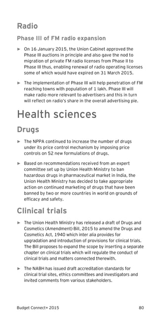 Budget Connect+ 2015 80
Radio
Phase III of FM radio expansion
► On 16 January 2015, the Union Cabinet approved the
Phase III auctions in principle and also gave the nod to
migration of private FM radio licenses from Phase II to
Phase III thus, enabling renewal of radio operating licenses
some of which would have expired on 31 March 2015.
► The implementation of Phase III will help penetration of FM
reaching towns with population of 1 lakh. Phase III will
make radio more relevant to advertisers and this in turn
will reflect on radio’s share in the overall advertising pie.
Health sciences
Drugs
► The NPPA continued to increase the number of drugs
under its price control mechanism by imposing price
controls on 52 new formulations of drugs.
► Based on recommendations received from an expert
committee set up by Union Health Ministry to ban
hazardous drugs in pharmaceutical market in India, the
Union Health Ministry has decided to take appropriate
action on continued marketing of drugs that have been
banned by two or more countries in world on grounds of
efficacy and safety.
Clinical trials
► The Union Health Ministry has released a draft of Drugs and
Cosmetics (Amendment) Bill, 2015 to amend the Drugs and
Cosmetics Act, 1940 which inter alia provides for
upgradation and introduction of provisions for clinical trials.
The Bill proposes to expand the scope by inserting a separate
chapter on clinical trials which will regulate the conduct of
clinical trials and matters connected therewith.
► The NABH has issued draft accreditation standards for
clinical trial sites, ethics committees and investigators and
invited comments from various stakeholders.
 