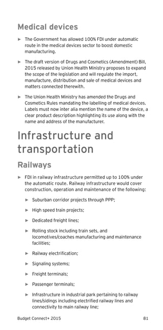 Budget Connect+ 2015 81
Medical devices
► The Government has allowed 100% FDI under automatic
route in the medical devices sector to boost domestic
manufacturing.
► The draft version of Drugs and Cosmetics (Amendment) Bill,
2015 released by Union Health Ministry proposes to expand
the scope of the legislation and will regulate the import,
manufacture, distribution and sale of medical devices and
matters connected therewith.
► The Union Health Ministry has amended the Drugs and
Cosmetics Rules mandating the labelling of medical devices.
Labels must now inter alia mention the name of the device, a
clear product description highlighting its use along with the
name and address of the manufacturer.
Infrastructure and
transportation
Railways
► FDI in railway infrastructure permitted up to 100% under
the automatic route. Railway infrastructure would cover
construction, operation and maintenance of the following:
► Suburban corridor projects through PPP;
► High speed train projects;
► Dedicated freight lines;
► Rolling stock including train sets, and
locomotives/coaches manufacturing and maintenance
facilities;
► Railway electrification;
► Signaling systems;
► Freight terminals;
► Passenger terminals;
► Infrastructure in industrial park pertaining to railway
lines/sidings including electrified railway lines and
connectivity to main railway line;
 