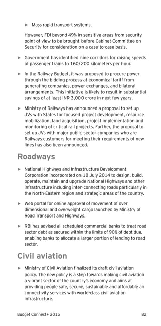 Budget Connect+ 2015 82
► Mass rapid transport systems.
However, FDI beyond 49% in sensitive areas from security
point of view to be brought before Cabinet Committee on
Security for consideration on a case-to-case basis.
► Government has identified nine corridors for raising speeds
of passenger trains to 160/200 kilometers per hour.
► In the Railway Budget, it was proposed to procure power
through the bidding process at economical tariff from
generating companies, power exchanges, and bilateral
arrangements. This initiative is likely to result in substantial
savings of at least INR 3,000 crore in next few years.
► Ministry of Railways has announced a proposal to set up
JVs with States for focused project development, resource
mobilization, land acquisition, project implementation and
monitoring of critical rail projects. Further, the proposal to
set up JVs with major public sector companies who are
Railways customers for meeting their requirements of new
lines has also been announced.
Roadways
► National Highways and Infrastructure Development
Corporation incorporated on 18 July 2014 to design, build,
operate, maintain and upgrade National Highways and other
infrastructure including inter-connecting roads particularly in
the North-Eastern region and strategic areas of the country.
► Web portal for online approval of movement of over
dimensional and overweight cargo launched by Ministry of
Road Transport and Highways.
► RBI has advised all scheduled commercial banks to treat road
sector debt as secured within the limits of 90% of debt due,
enabling banks to allocate a larger portion of lending to road
sector.
Civil aviation
► Ministry of Civil Aviation finalized its draft civil aviation
policy. The new policy is a step towards making civil aviation
a vibrant sector of the country’s economy and aims at
providing people safe, secure, sustainable and affordable air
connectivity services with world-class civil aviation
infrastructure.
 
