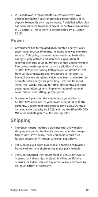 Budget Connect+ 2015 83
► In its endeavor to tap alternate sources of energy, AAI
decided to establish solar photovoltaic power plants at its
airports to meet its own requirements. A detailed action plan
has been prepared to produce 5 MW for captive consumption
at 13 airports. This is likely to be completed by 31 March
2015.
Power
► Government has formulated an Integrated Energy Policy
covering all sources of energy including renewable energy
sources. This policy document gives roadmap to develop
energy supply options and increased exploitation of
renewable energy sources. Ministry of New and Renewable
Energy has made a plan for capacity addition of about
30,000 MW power during 12th plan period (2012-2017)
from various renewable energy sources in the country.
Some of the key initiatives which have been undertaken to
promote solar energy are providing fiscal and financial
incentives, capital subsidy for off-grid/decentralized solar
power generation systems, implementation of national
solar mission and setting up solar parks.
► Government plans to take wind energy generation to
60,000 MW in the next 5 years from around 20,000 MW
currently. Government also plans to have 100,000 MW of
installed solar capacity by 2022 and has identified 40,000
MW of immediate potential for rooftop solar.
Shipping
► The Government finalized guidelines that allow Indian
shipping companies to directly own and operate foreign
flag vessels. Previously, these companies could own
foreign vessels only through a foreign subsidiary.
► The MoS has laid down guidelines to create a regulatory
framework for land allotment by major ports in India.
► The MoS scrapped the requirement of annual renewal of
licenses for Indian ships. Instead, it will issue lifetime
licenses for Indian ships or any other vessel chartered by
an Indian citizen or company.
 