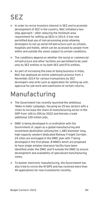 Budget Connect+ 2015 84
SEZ
► In order to revive investors interest in SEZ and to promote
development of SEZ in the country, MoC initiated a two-
step approach – after reducing the minimum area
requirement for setting up SEZs in 2014, it has now
permitted dual use of non-processing areas allowing
developers to set up social infrastructure such as schools,
hospitals and hotels, which can be accessed by people from
within and outside the zones subject to certain conditions.
► The conditions depend on whether the social or commercial
infrastructure and other facilities are permitted to be used
only by SEZ entities or by both SEZ and DTA entities.
► As part of increasing the ease of doing business in India,
MoC has deployed an online submission process from 1
November 2014 for various transactions by SEZ
developers and units such as application for setting up unit,
approval for job-work and submission of certain returns.
Manufacturing
► The Government has recently launched the ambitious
‘Make in India’ campaign, focusing on 25 key sectors with a
vision to increase the share of manufacturing sector in the
GDP from 16% to 25% by 2022 and thereby create
additional 100 million jobs.
► DMIC is being developed in co-ordination with the
Government of Japan as a global manufacturing and
investment destination utilizing the 1,483 kilometer long,
high-capacity western Dedicated Railway Freight Corridor.
24 cities are envisaged in the DMIC plan with 7 being
developed in the first phase. 8 NMIZs which are proposed
to have single window clearance facility have been
identified under the DMIC and 9 outside the DMIC to ensure
development and availability of specialized manufacturing
zones.
► To bolster electronic manufacturing, the Government has
also tried to revive the M-SIPS and has received more than
40 applications for new investments recently.
 