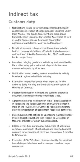Budget Connect+ 2015 85
Indirect tax
Customs duty
► Notifications issued to further deepen/amend the tariff
concessions in respect of specified goods imported under
India-ASEAN Free Trade Agreement and India-Japan
Comprehensive Economic Partnership Agreement as well
as under Comprehensive Economic Cooperation
Agreements with Korea, Malaysia and Singapore.
► Benefit of advance ruling extended to resident private
limited company; definitions of ‘private limited company’
and ‘resident’ linked to Companies Act, 2013 and Income-
tax Act respectively.
► Importers bringing goods in a vehicle by land permitted to
file a bill of entry prior to import of goods in the same
manner as imports by air or sea.
► Notification issued making several amendments to Duty
Drawback regime to facilitate industry.
► Exemption to specified goods when imported for the
Airborne Early Warning and Control System Program of
Ministry of Defence.
► Substantial reduction in import and customs clearance
documentation requirements to facilitate trade.
► Agreement entered into between India-Taipei Association
in Taipei and the Taipei Economic and Cultural Center in
India on the FICCI/TAITRA Carnet to facilitate temporary
duty-free importation of goods from respective territories.
► State Governments notified as Sponsoring Authority under
Project Import regulations with respect to Metro Rail or
Monorail projects for urban public transport.
► CBEC extends time duration for submission of utilization
certificate on imports of natural gas and liquefied natural
gas used for generation of electrical energy from 6 months
to 12 months.
► Extension of 24x7 Customs clearance facility for specified
imports/exports to/from various sea ports and air cargo
complexes.
 
