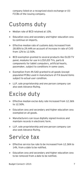 Budget Connect+ 2015 7
company listed on a recognized stock exchange or (ii)
FCCBs of the issuing company.
Customs duty
► Median rate of BCD retained at 10%.
► Education cess and secondary and higher education cess
to continue on imports.
► Effective median rate of customs duty increased from
28.85% to 29.44% on account of increase in rate of CVD
from 12% to 12.50%.
► BCD exemption granted to several products like OLED TV
panel, modules for use in LCD/LED TVs, parts &
components for tablet computers, artificial hearts,
pacemaker, subject to conditions in some cases.
► Exemption from 4% SAD granted to all goods (except
populated PCBs) used in manufacture of ITA bound items
subject to actual user condition.
► LLP, sole proprietorship and one person company can
also seek Advance Ruling.
Excise duty
► Effective median excise duty rate increased from 12.36%
to 12.50%.
► Education cess and secondary and higher education cess
exempted on all goods.
► Manufacturers can issue digitally signed invoices and
maintain records in electronic form.
► LLP, sole proprietorship and one person company can
also seek Advance Ruling.
Service tax
► Effective service tax rate to be increased from 12.36% to
14%, from a date to be notified.
► Education cess and secondary and higher education cess
to be removed from a date to be notified.
 